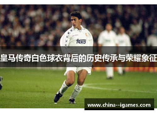 皇马传奇白色球衣背后的历史传承与荣耀象征
