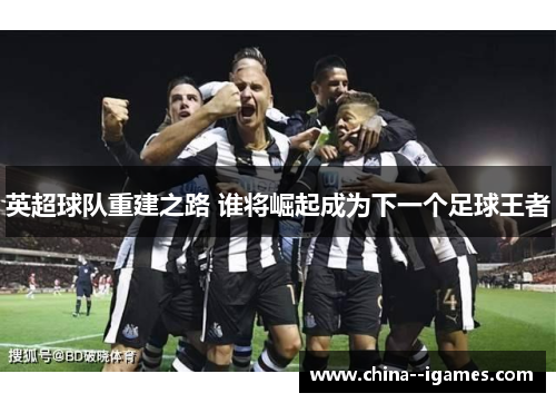英超球队重建之路 谁将崛起成为下一个足球王者 英超球队重建之路 谁将崛起成为下一个足球王者