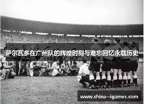 萨尔瓦多在广州队的辉煌时刻与难忘回忆永载历史