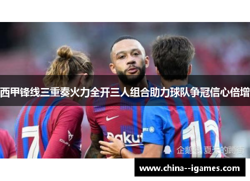 西甲锋线三重奏火力全开三人组合助力球队争冠信心倍增 西甲锋线三重奏火力全开三人组合助力球队争冠信心倍增