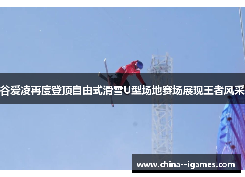 谷爱凌再度登顶自由式滑雪U型场地赛场展现王者风采