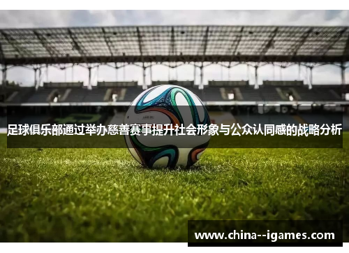 足球俱乐部通过举办慈善赛事提升社会形象与公众认同感的战略分析