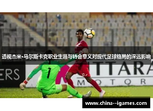 透视杰米·马尔斯卡克职业生涯与转会意义对现代足球格局的深远影响 透视杰米·马尔斯卡克职业生涯与转会意义对现代足球格局的深远影响
