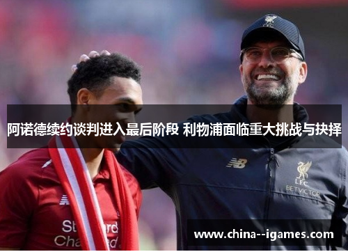 阿诺德续约谈判进入最后阶段 利物浦面临重大挑战与抉择 阿诺德续约谈判进入最后阶段 利物浦面临重大挑战与抉择