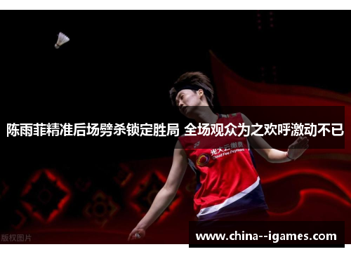陈雨菲精准后场劈杀锁定胜局 全场观众为之欢呼激动不已