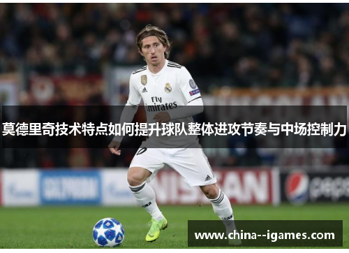 莫德里奇技术特点如何提升球队整体进攻节奏与中场控制力 莫德里奇技术特点如何提升球队整体进攻节奏与中场控制力