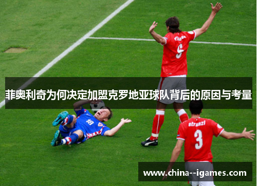 菲奥利奇为何决定加盟克罗地亚球队背后的原因与考量 菲奥利奇为何决定加盟克罗地亚球队背后的原因与考量