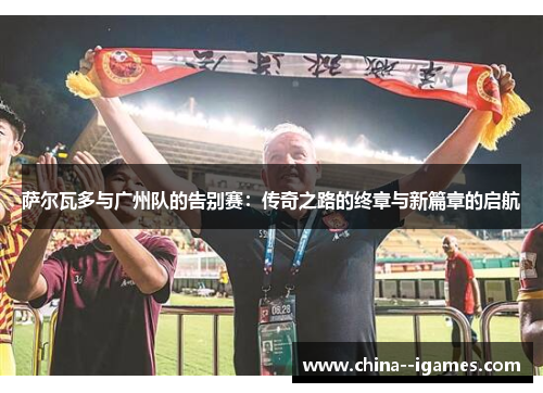 萨尔瓦多与广州队的告别赛:传奇之路的终章与新篇章的启航 萨尔瓦多与广州队的告别赛:传奇之路的终章与新篇章的启航