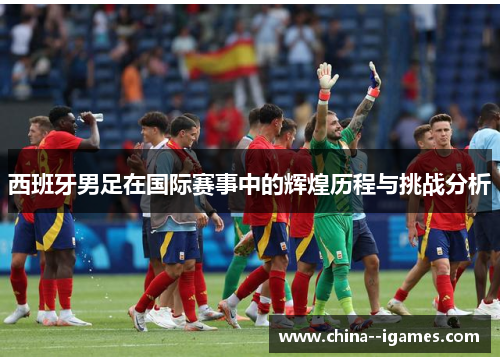 西班牙男足在国际赛事中的辉煌历程与挑战分析 西班牙男足在国际赛事中的辉煌历程与挑战分析