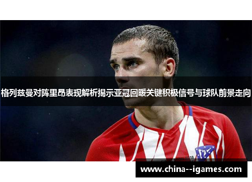 格列兹曼对阵里昂表现解析揭示亚冠回暖关键积极信号与球队前景走向 格列兹曼对阵里昂表现解析揭示亚冠回暖关键积极信号与球队前景走向