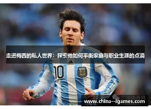 走进梅西的私人世界：探索他如何平衡家庭与职业生涯的点滴
