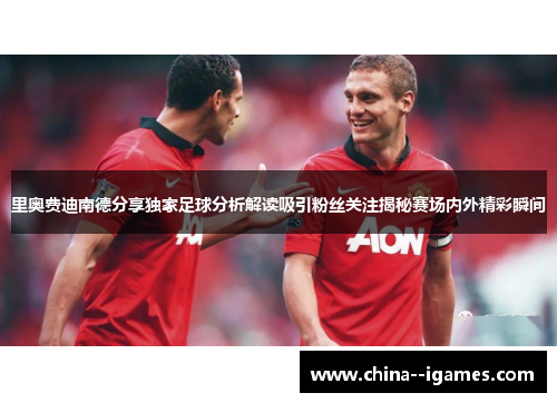 里奥费迪南德分享独家足球分析解读吸引粉丝关注揭秘赛场内外精彩瞬间