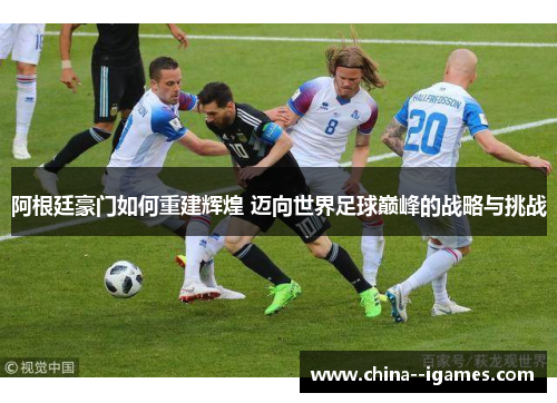 阿根廷豪门如何重建辉煌 迈向世界足球巅峰的战略与挑战 阿根廷豪门如何重建辉煌 迈向世界足球巅峰的战略与挑战