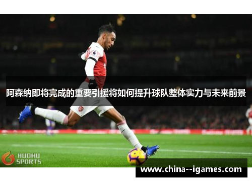 阿森纳即将完成的重要引援将如何提升球队整体实力与未来前景