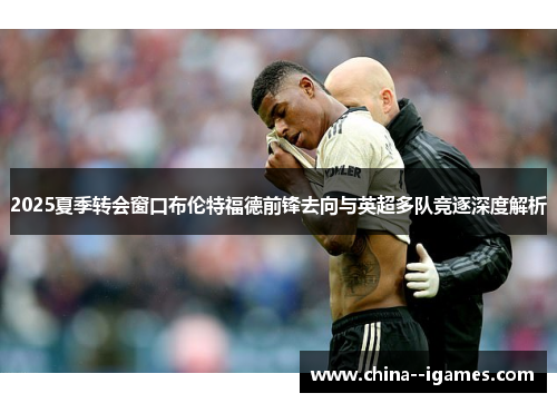 2025夏季转会窗口布伦特福德前锋去向与英超多队竞逐深度解析