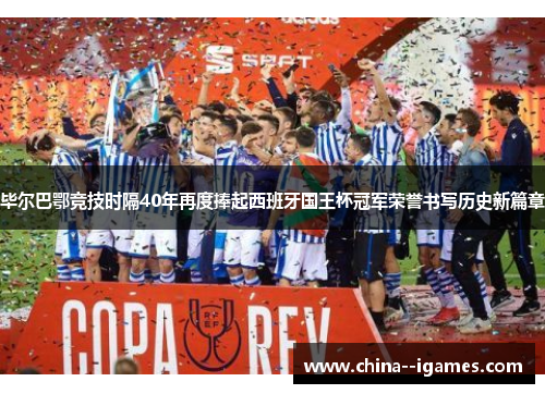 毕尔巴鄂竞技时隔40年再度捧起西班牙国王杯冠军荣誉书写历史新篇章