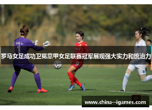 罗马女足成功卫冕意甲女足联赛冠军展现强大实力和统治力