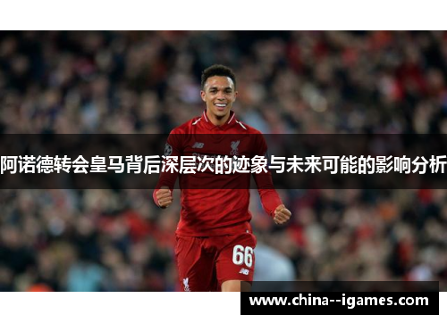 阿诺德转会皇马背后深层次的迹象与未来可能的影响分析