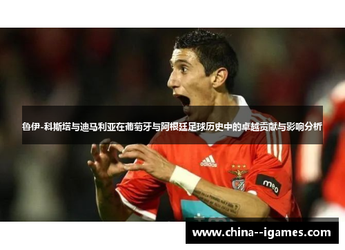 鲁伊-科斯塔与迪马利亚在葡萄牙与阿根廷足球历史中的卓越贡献与影响分析