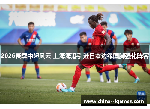 2026赛季中超风云 上海海港引进日本边缘国脚强化阵容