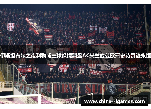伊斯坦布尔之夜利物浦三球绝境翻盘AC米兰成就欧冠史诗奇迹永恒