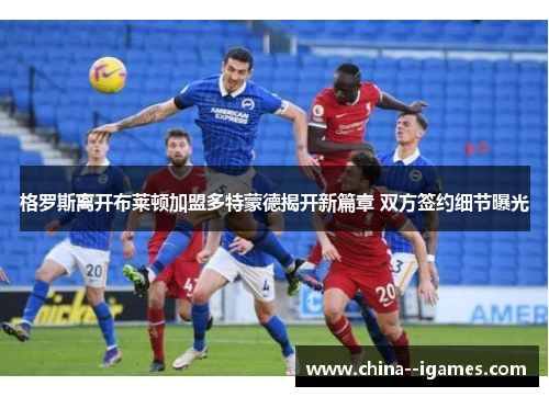 格罗斯离开布莱顿加盟多特蒙德揭开新篇章 双方签约细节曝光 格罗斯离开布莱顿加盟多特蒙德揭开新篇章 双方签约细节曝光