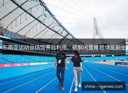 东南亚运动会场馆赛后利用，破解闲置难题焕发新生